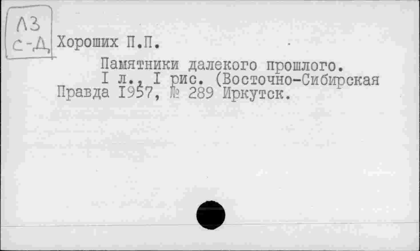 ﻿------Ч
Л3> с-Д
Хороших П.П.
Памятники далекого прошлого.
I л., I рис. (Восточно-Сибирская Правда 1957, № 289 Иркутск.